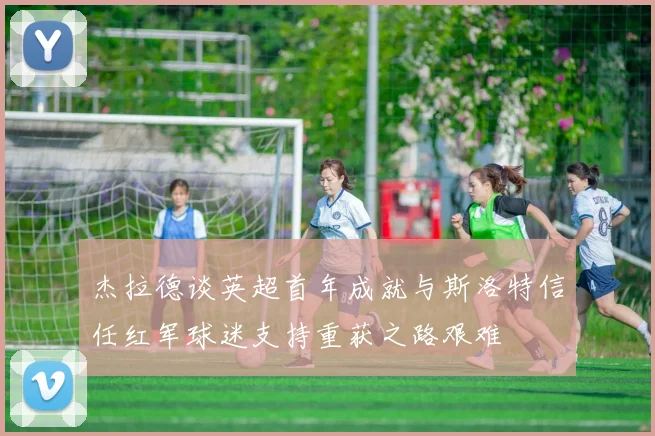 杰拉德谈英超首年成就与斯洛特信任红军球迷支持重获之路艰难