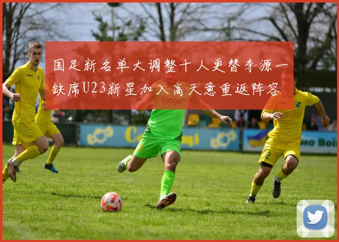 国足新名单大调整十人更替李源一缺席U23新星加入高天意重返阵容