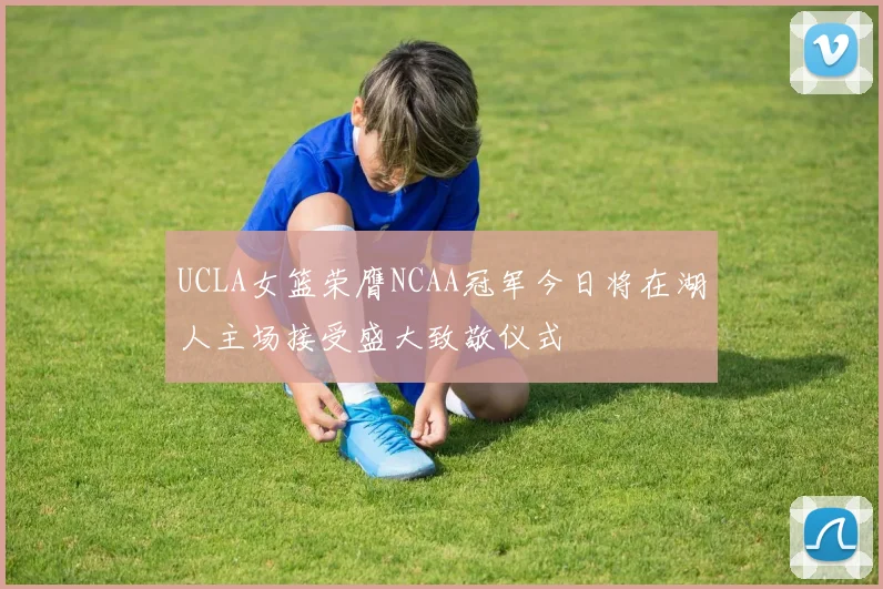 UCLA女篮荣膺NCAA冠军今日将在湖人主场接受盛大致敬仪式