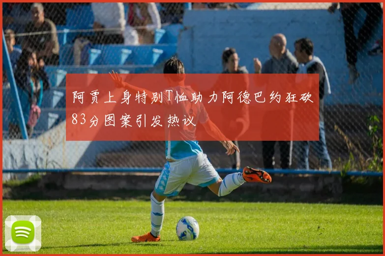 阿贾上身特别T恤助力阿德巴约狂砍83分图案引发热议