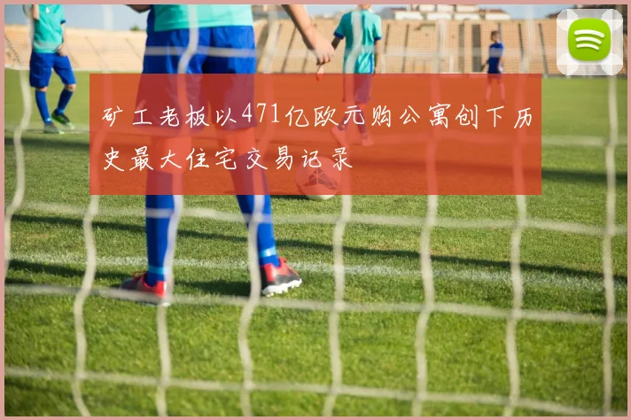 矿工老板以471亿欧元购公寓创下历史最大住宅交易记录