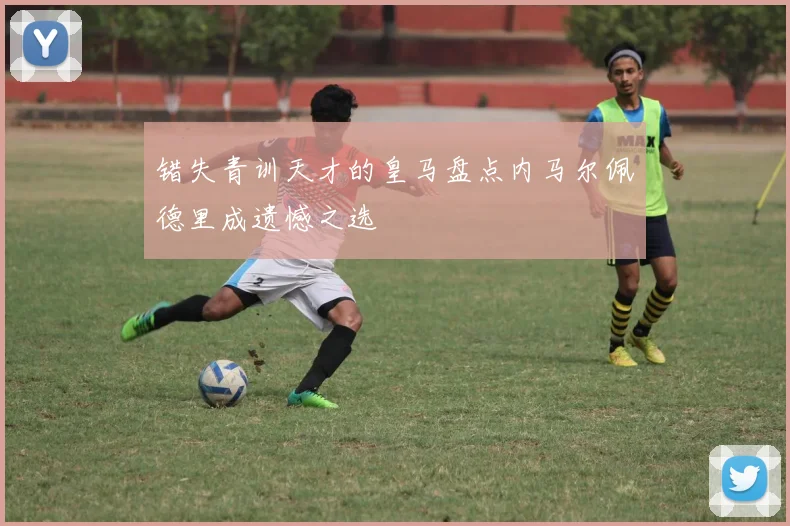 错失青训天才的皇马盘点内马尔佩德里成遗憾之选