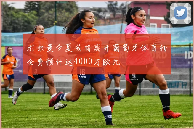 尤尔曼今夏或将离开葡萄牙体育转会费预计达4000万欧元