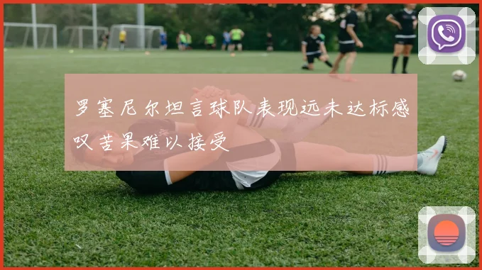 罗塞尼尔坦言球队表现远未达标感叹苦果难以接受