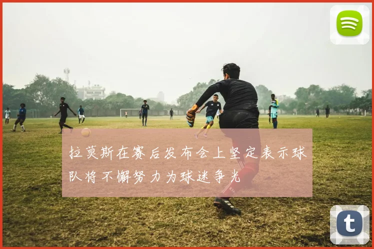 拉莫斯在赛后发布会上坚定表示球队将不懈努力为球迷争光