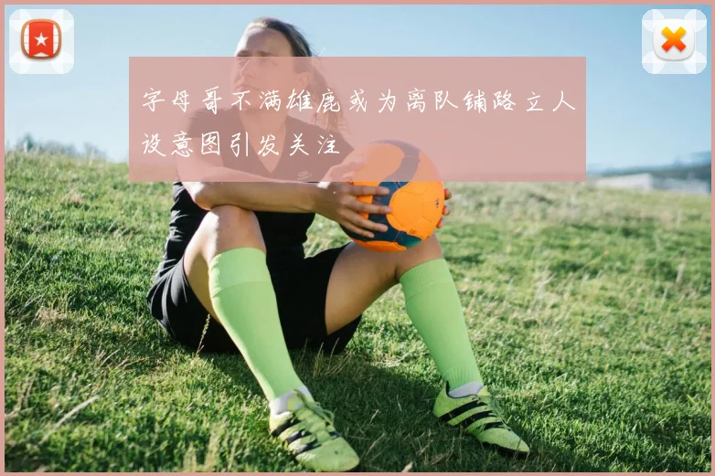 字母哥不满雄鹿或为离队铺路立人设意图引发关注