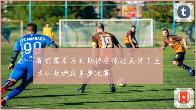 赛前蒙哥马利期待在球迷支持下全力以赴迎战重要比赛