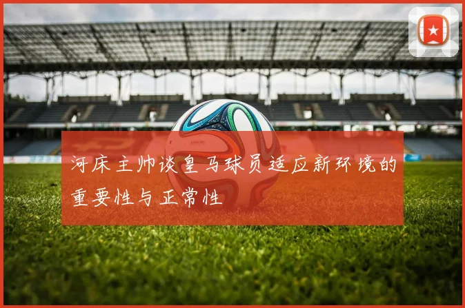 河床主帅谈皇马球员适应新环境的重要性与正常性