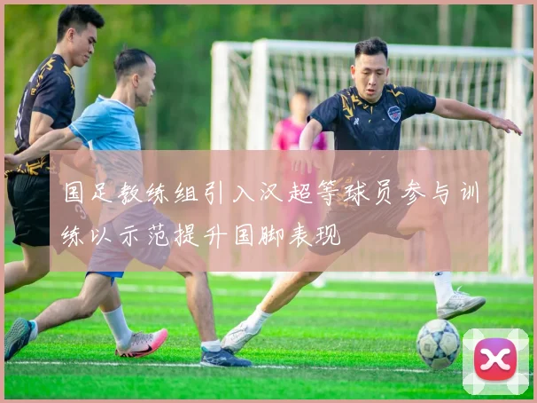 国足教练组引入汉超等球员参与训练以示范提升国脚表现