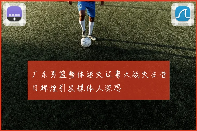 广东男篮整体迷失辽粤大战失去昔日辉煌引发媒体人深思