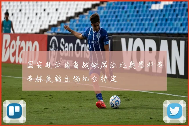 国安赴云南备战缺席法比奥恩科洛洛林良铭出场机会待定