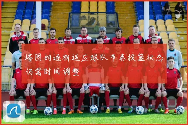 塔图姆逐渐适应球队节奏投篮状态仍需时间调整