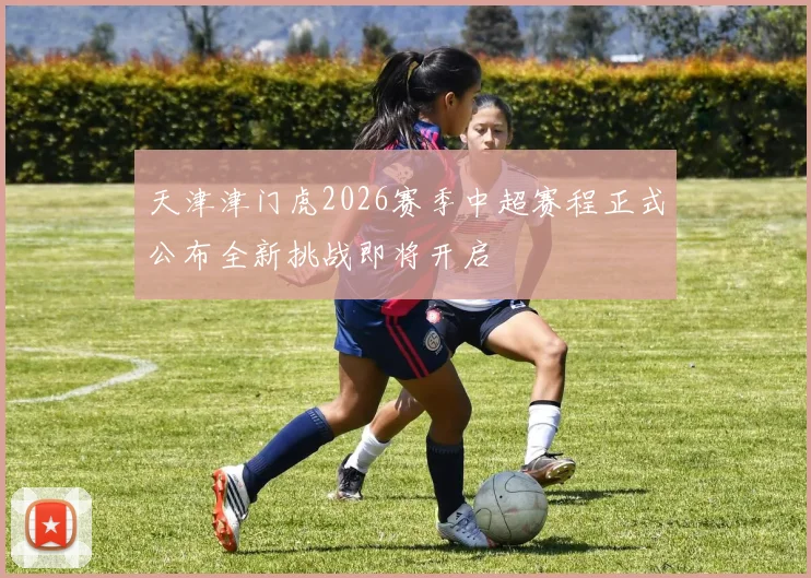 天津津门虎2026赛季中超赛程正式公布全新挑战即将开启